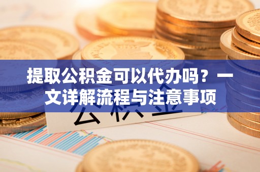 东湖提取公积金可以代办吗？一文详解流程与注意事项