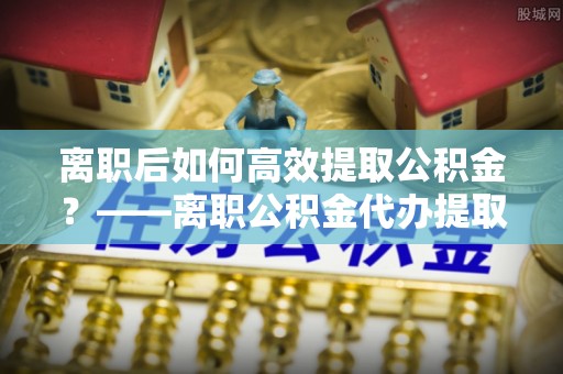 东湖离职后如何高效提取公积金？——离职公积金代办提取全流程解析