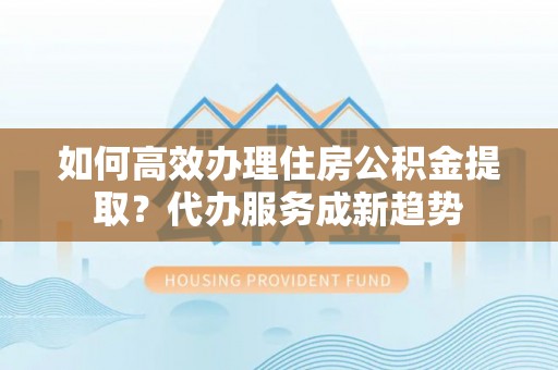 东湖如何高效办理住房公积金提取？代办服务成新趋势