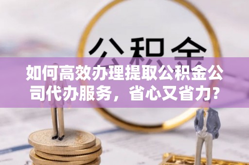 东湖如何高效办理提取公积金公司代办服务，省心又省力？