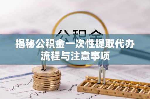 东湖揭秘公积金一次性提取代办流程与注意事项