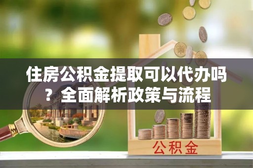 东湖住房公积金提取可以代办吗？全面解析政策与流程