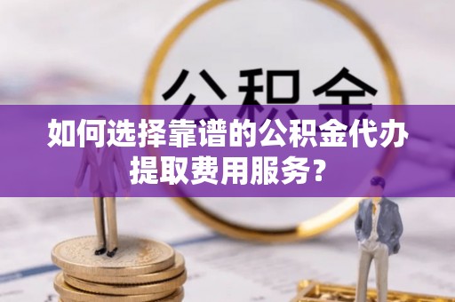 东湖如何选择靠谱的公积金代办提取费用服务？