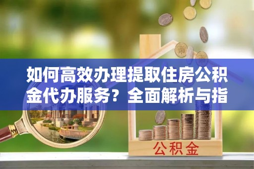 东湖如何高效办理提取住房公积金代办服务？全面解析与指南