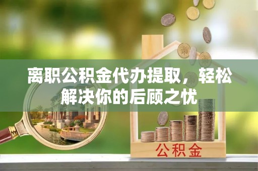 东湖离职公积金代办提取，轻松解决你的后顾之忧