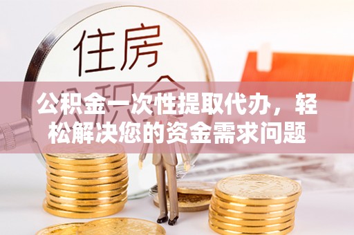 东湖公积金一次性提取代办，轻松解决您的资金需求问题