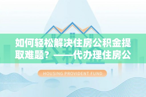 东湖如何轻松解决住房公积金提取难题？——代办理住房公积金提取服务解析