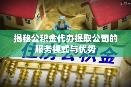东湖揭秘公积金代办提取公司的服务模式与优势
