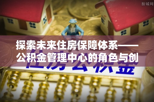 东湖探索未来住房保障体系——公积金管理中心的角色与创新