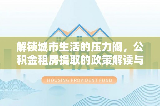 东湖解锁城市生活的压力阀，公积金租房提取的政策解读与实践指南
