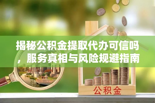 东湖揭秘公积金提取代办可信吗，服务真相与风险规避指南