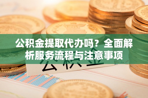 东湖公积金提取代办吗？全面解析服务流程与注意事项