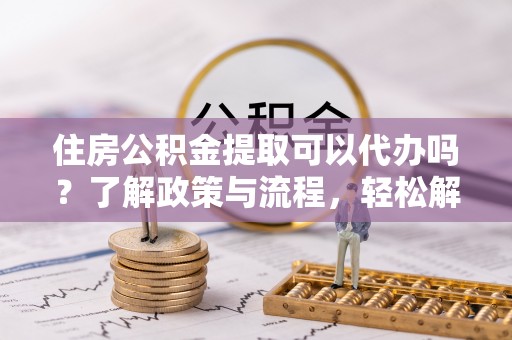 东湖住房公积金提取可以代办吗？了解政策与流程，轻松解决疑惑