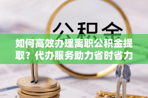 东湖如何高效办理离职公积金提取？代办服务助力省时省力