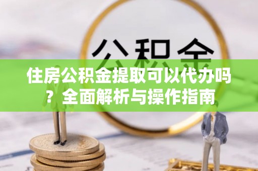 东湖住房公积金提取可以代办吗？全面解析与操作指南