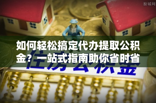 东湖如何轻松搞定代办提取公积金？一站式指南助你省时省心