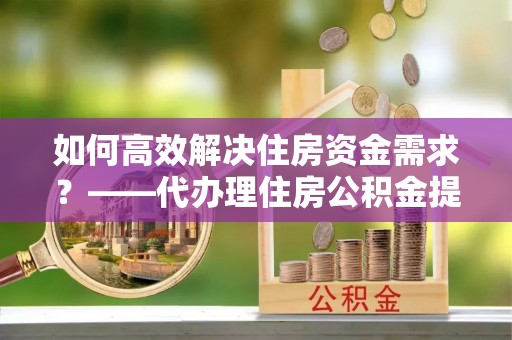 东湖如何高效解决住房资金需求？——代办理住房公积金提取服务全解析