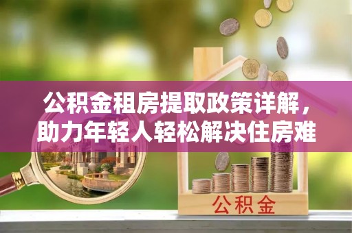 东湖公积金租房提取政策详解，助力年轻人轻松解决住房难题