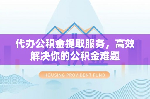 东湖代办公积金提取服务，高效解决你的公积金难题