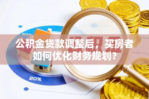 东湖公积金贷款调整后，买房者如何优化财务规划？