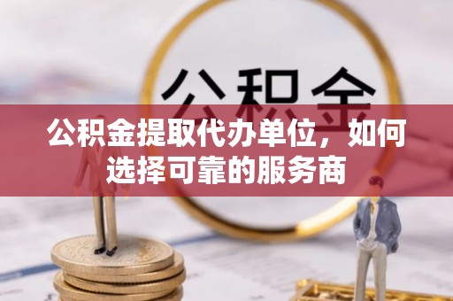 东湖公积金提取代办单位，如何选择可靠的服务商
