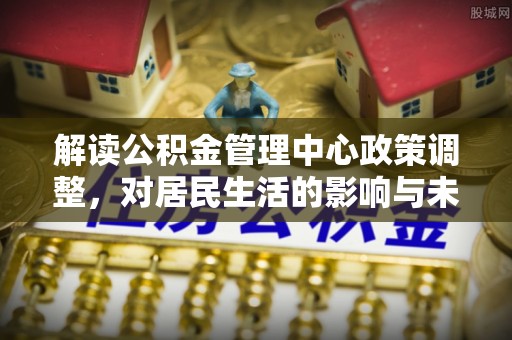 东湖解读公积金管理中心政策调整，对居民生活的影响与未来展望