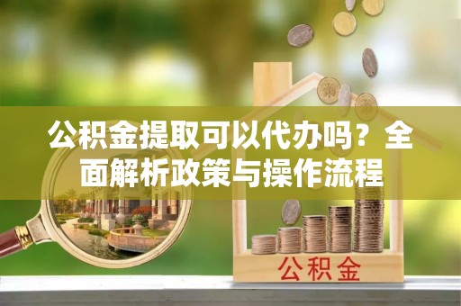 东湖公积金提取可以代办吗？全面解析政策与操作流程