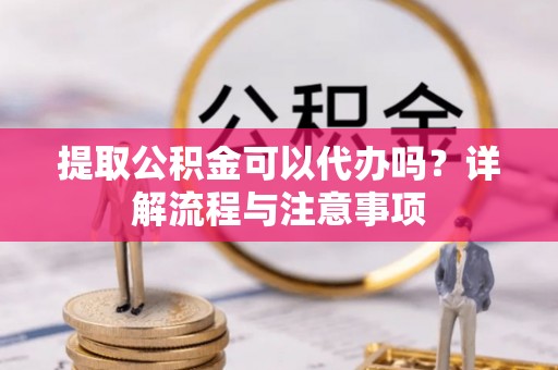 东湖提取公积金可以代办吗？详解流程与注意事项