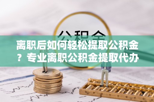 东湖离职后如何轻松提取公积金？专业离职公积金提取代办服务指南