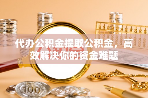 东湖代办公积金提取公积金，高效解决你的资金难题