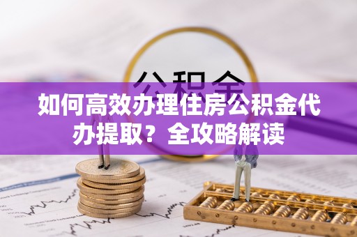 东湖如何高效办理住房公积金代办提取？全攻略解读