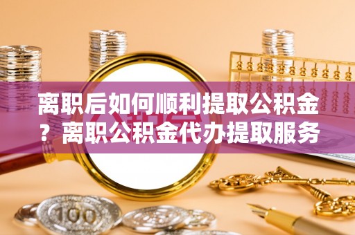 东湖离职后如何顺利提取公积金？离职公积金代办提取服务助力无忧办理