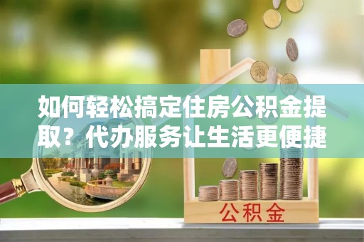 东湖如何轻松搞定住房公积金提取？代办服务让生活更便捷
