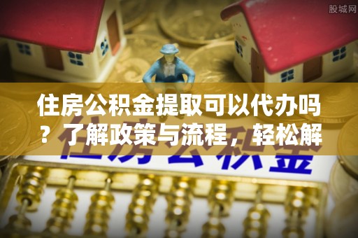 东湖住房公积金提取可以代办吗？了解政策与流程，轻松解决你的疑问
