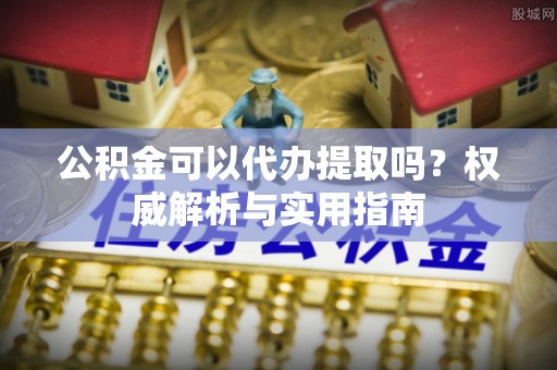 东湖公积金可以代办提取吗？权威解析与实用指南