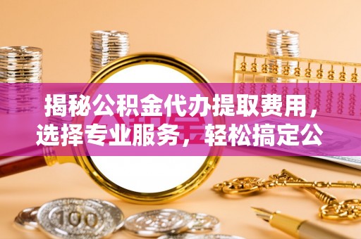 东湖揭秘公积金代办提取费用，选择专业服务，轻松搞定公积金提取
