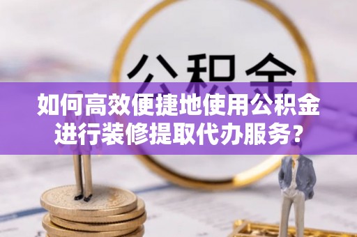 东湖如何高效便捷地使用公积金进行装修提取代办服务？