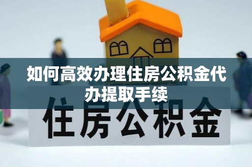 东湖如何高效办理住房公积金代办提取手续