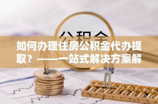 东湖如何办理住房公积金代办提取？——一站式解决方案解析