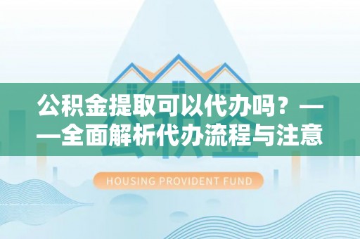 东湖公积金提取可以代办吗？——全面解析代办流程与注意事项